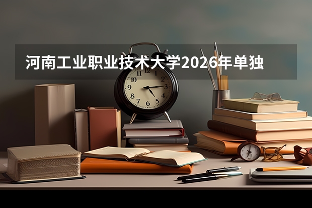 河南工业职业技术大学2026年单独考试招生章程及对口招生800人