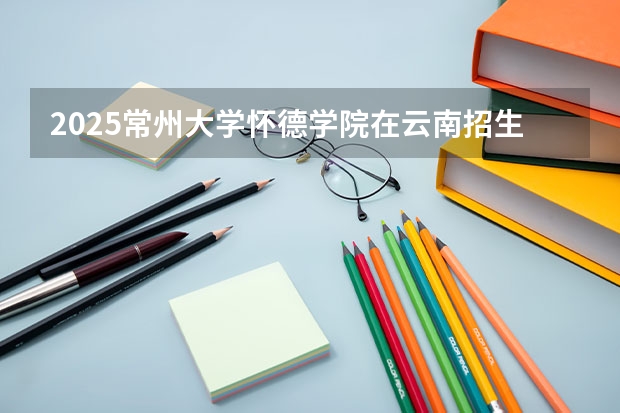 2025常州大学怀德学院在云南招生计划一览表