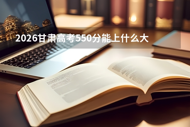 2026甘肃高考550分能上什么大学？211稳录，冲击部分985
