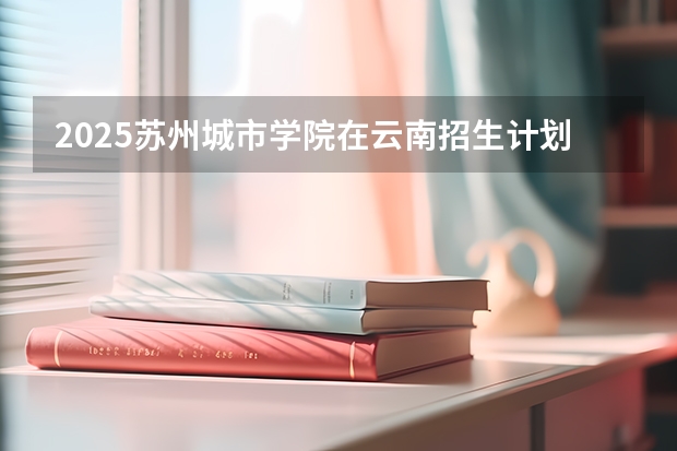 2025苏州城市学院在云南招生计划一览表