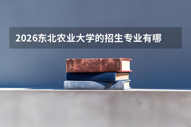 2026东北农业大学的招生专业有哪些，优势专业