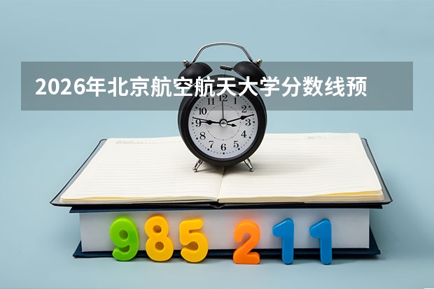 2026年北京航空航天大学分数线预测及未来空天领军计划