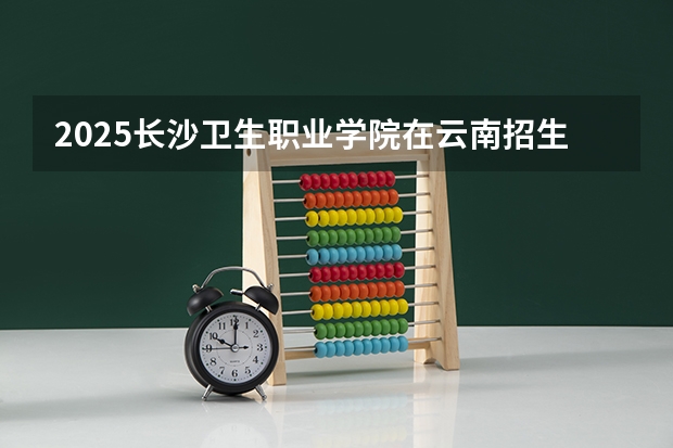 2025长沙卫生职业学院在云南招生计划一览表