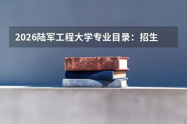 2026陆军工程大学专业目录：招生专业+土木/机械优势专业（军校）