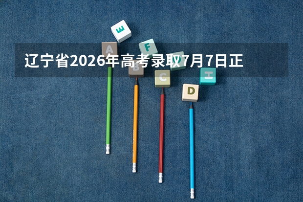 辽宁省2026年高考录取7月7日正式开始！本科提前批7月12日投档，7月14日本科批录取