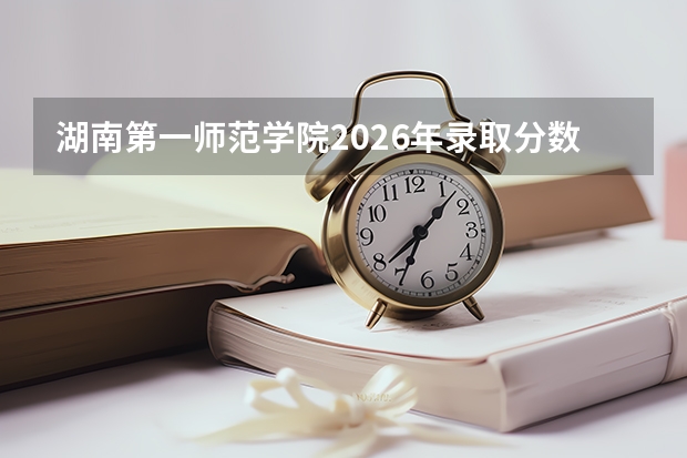湖南第一师范学院2026年录取分数线是多少？专业优势与就业前景全面解析