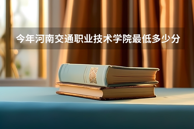 今年河南交通职业技术学院最低多少分能录取 河南历年录取分数线