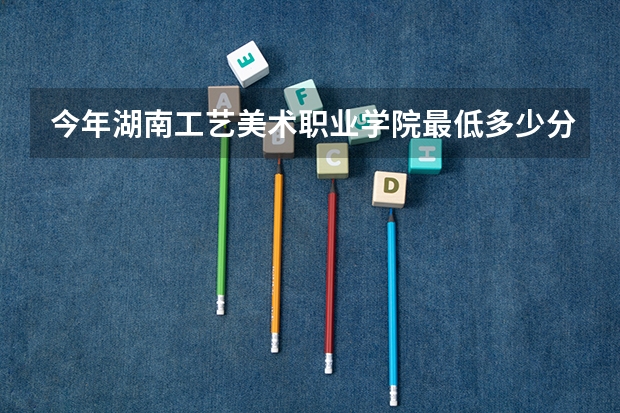 今年湖南工艺美术职业学院最低多少分能录取 湖南历年录取分数线