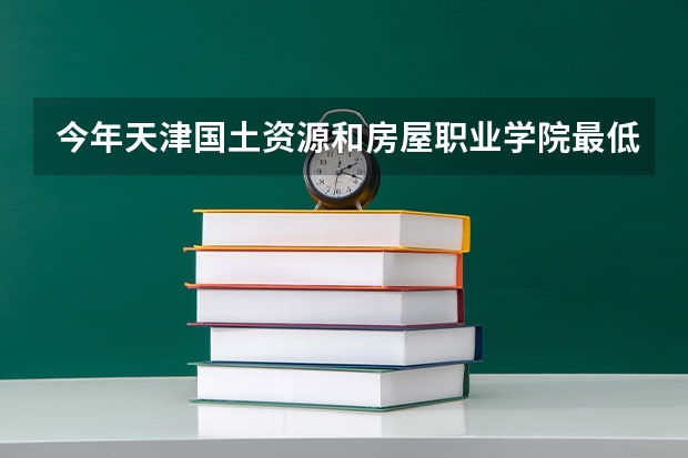 今年天津国土资源和房屋职业学院最低多少分能录取 天津历年录取分数线