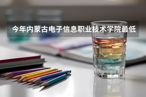 今年内蒙古电子信息职业技术学院最低多少分能录取 内蒙古历年录取分数线