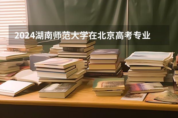 2024湖南师范大学在北京高考专业招生计划人数预测