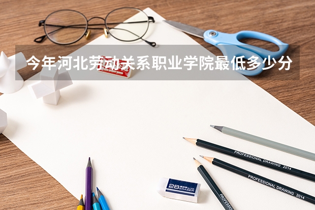 今年河北劳动关系职业学院最低多少分能录取 河北历年录取分数线