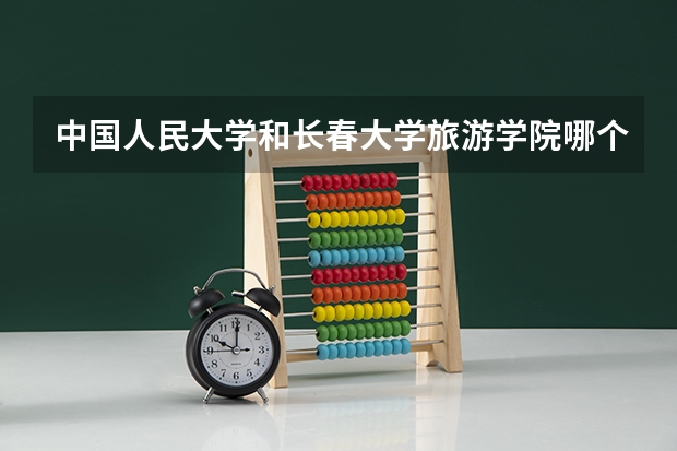中国人民大学和长春大学旅游学院哪个好 历年录取分数线对比