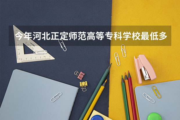 今年河北正定师范高等专科学校最低多少分能录取 河北历年录取分数线