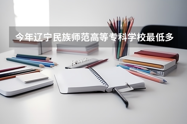 今年辽宁民族师范高等专科学校最低多少分能录取 辽宁历年录取分数线