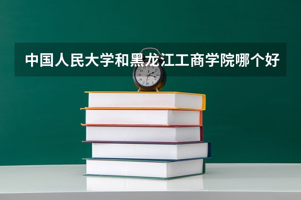 中国人民大学和黑龙江工商学院哪个好 历年录取分数线对比