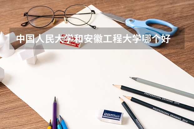 中国人民大学和安徽工程大学哪个好 历年录取分数线对比