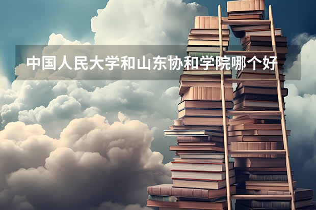 中国人民大学和山东协和学院哪个好 历年录取分数线对比