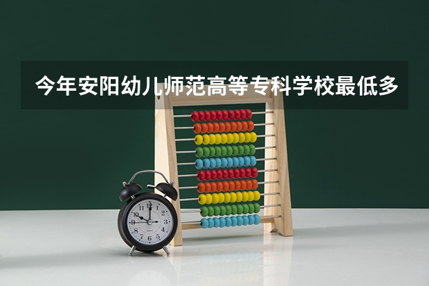 今年安阳幼儿师范高等专科学校最低多少分能录取 河南历年录取分数线