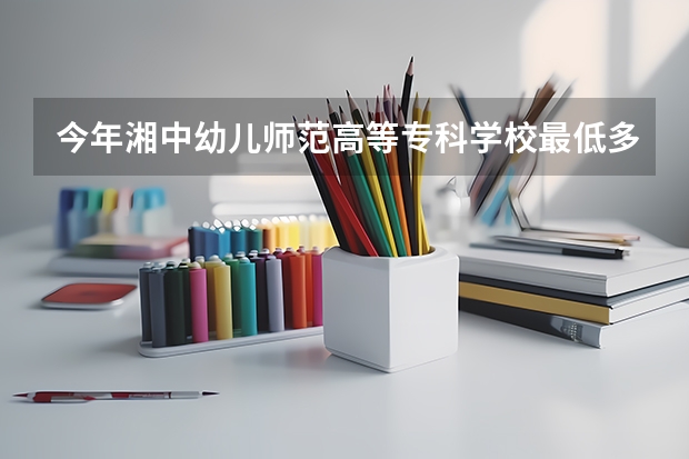 今年湘中幼儿师范高等专科学校最低多少分能录取 湖南历年录取分数线