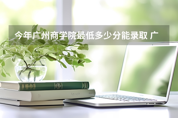 今年广州商学院最低多少分能录取 广东历年录取分数线