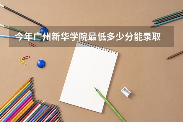 今年广州新华学院最低多少分能录取 广东历年录取分数线
