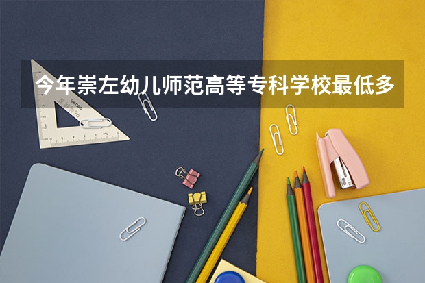 今年崇左幼儿师范高等专科学校最低多少分能录取 广西历年录取分数线