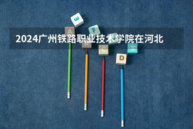 2024广州铁路职业技术学院在河北高考专业招生计划人数预测