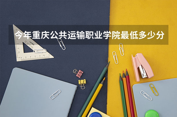 今年重庆公共运输职业学院最低多少分能录取 重庆历年录取分数线