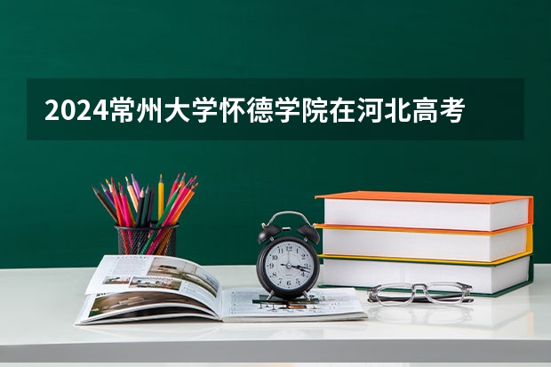 2024常州大学怀德学院在河北高考专业招生计划人数预测