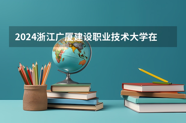 2024浙江广厦建设职业技术大学在河北高考专业招生计划人数预测
