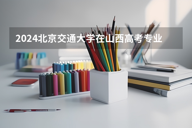 2024北京交通大学在山西高考专业招生计划人数预测