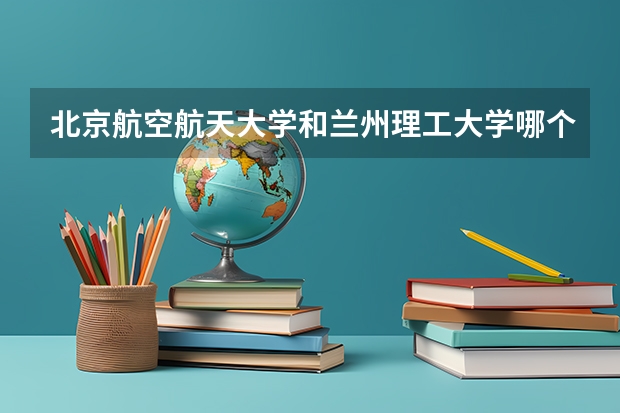 北京航空航天大学和兰州理工大学哪个好 历年录取分数线对比