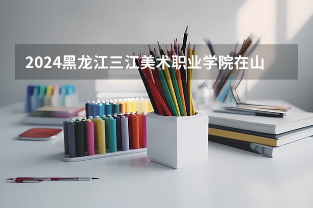 2024黑龙江三江美术职业学院在山西高考专业招生计划人数预测