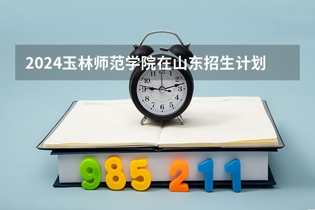 2024玉林师范学院在山东招生计划表