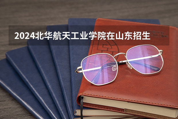2024北华航天工业学院在山东招生计划表
