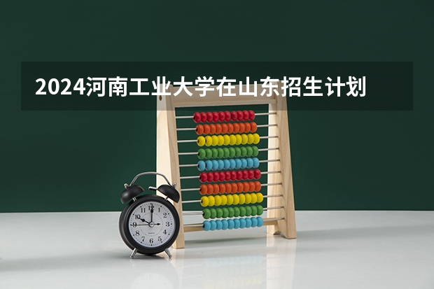 2024河南工业大学在山东招生计划表