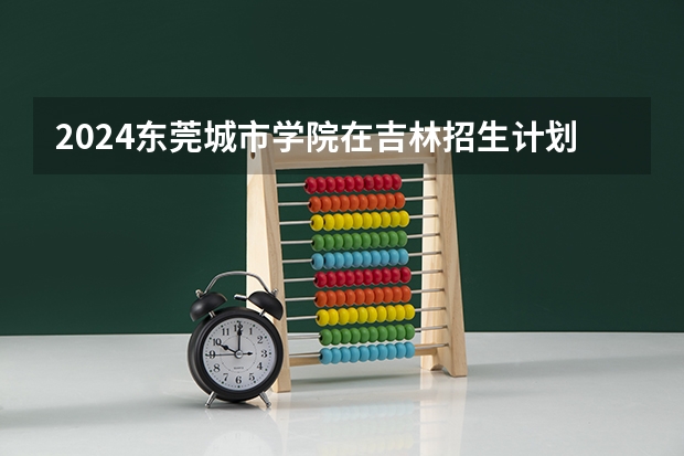 2024东莞城市学院在吉林招生计划表