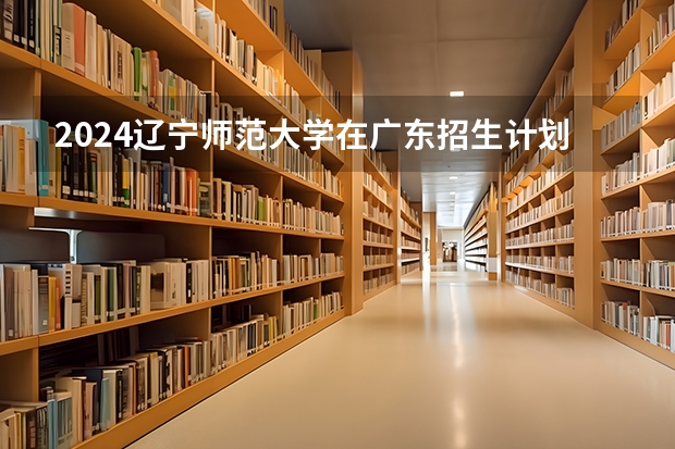2024辽宁师范大学在广东招生计划表