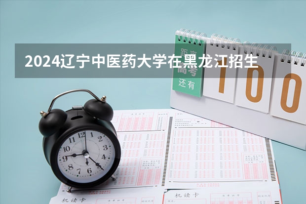 2024辽宁中医药大学在黑龙江招生计划表