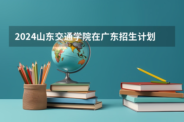 2024山东交通学院在广东招生计划表