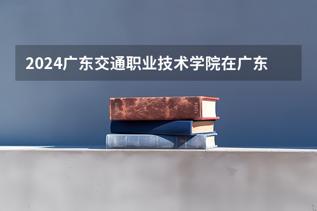 2024广东交通职业技术学院在广东招生计划表