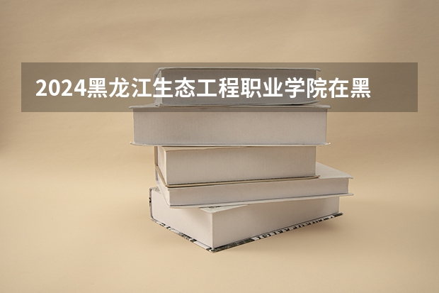 2024黑龙江生态工程职业学院在黑龙江招生计划表