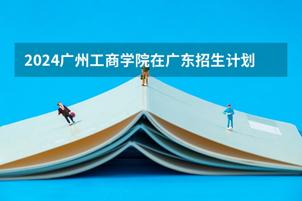 2024广州工商学院在广东招生计划表
