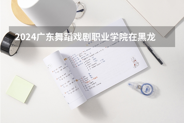 2024广东舞蹈戏剧职业学院在黑龙江招生计划表
