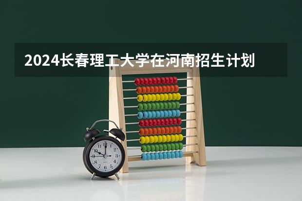 2024长春理工大学在河南招生计划表