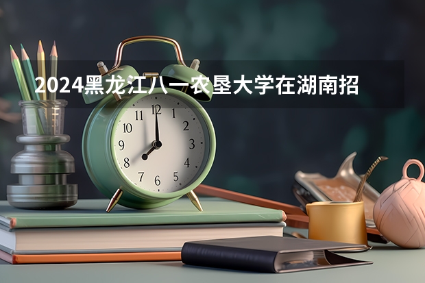 2024黑龙江八一农垦大学在湖南招生计划表