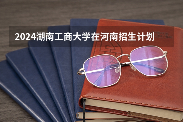 2024湖南工商大学在河南招生计划表