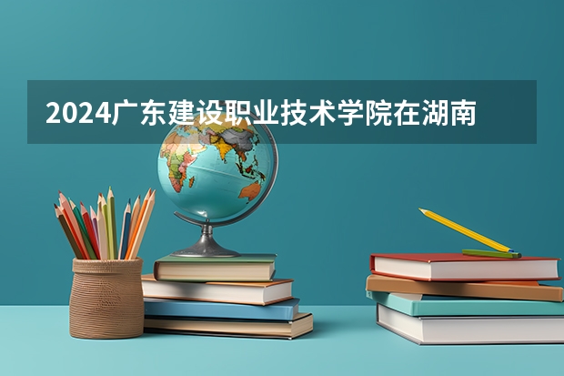 2024广东建设职业技术学院在湖南招生计划表