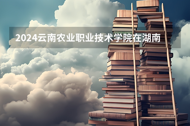 2024云南农业职业技术学院在湖南招生计划表